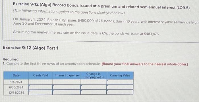 Exercise 9-12 (Algo) Record bonds issued at a premium and related semiannual interest (LO9-5)
[The following information applies to the questions displayed below]
On January 1, 2024, Splash City issues $450,000 of 7% bonds, due in 10 years, with interest payable semiannually on
June 30 and December 31 each year.
Assuming the market interest rate on the issue date is 6%, the bonds will issue at $483,476.
Exercise 9-12 (Algo) Part 1
Required:
1. Complete the first three rows of an amortization schedule. (Round your final answers to the nearest whole dollar.)
Date
1/1/2024
6/30/2024
12/31/2024
Cash Paid
Interest Expense
Change in
Carrying Value
Carrying Value