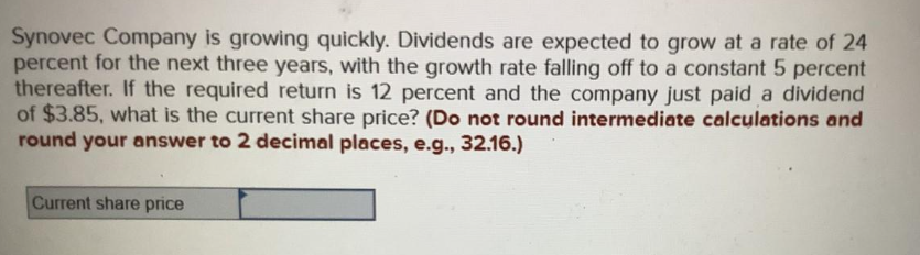 Synovec Company is growing quickly. Dividends are expected to grow at a rate of 24
percent for the next three years, with the growth rate falling off to a constant 5 percent
thereafter. If the required return is 12 percent and the company just paid a dividend
of $3.85, what is the current share price? (Do not round intermediate calculations and
round your answer to 2 decimal places, e.g., 32.16.)
Current share price