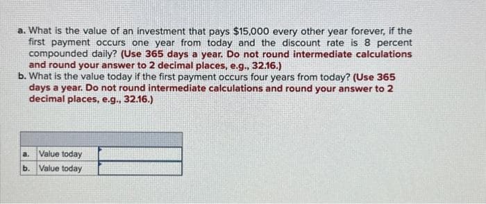a. What is the value of an investment that pays $15,000 every other year forever, if the
first payment occurs one year from today and the discount rate is 8 percent
compounded daily? (Use 365 days a year. Do not round intermediate calculations
and round your answer to 2 decimal places, e.g., 32.16.)
b. What is the value today if the first payment occurs four years from today? (Use 365
days a year. Do not round intermediate calculations and round your answer to 2
decimal places, e.g., 32.16.)
a. Value today
b. Value today