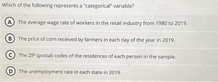Which of the following represents a "categorical" variable?
A The average wage rate of workers in the retail industry from 1980 to 2019.
B The price of corn received by farmers in each day of the year in 2019.
C) The ZIP (postal) codes of the residences of each person in the sample.
(D) The unemployment rate in each state in 2019.