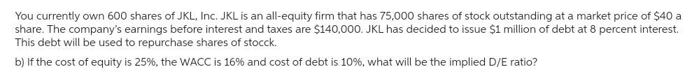 You currently own 600 shares of JKL, Inc. JKL is an all-equity firm that has 75,000 shares of stock outstanding at a market price of $40 a
share. The company's earnings before interest and taxes are $140,000. JKL has decided to issue $1 million of debt at 8 percent interest.
This debt will be used to repurchase shares of stocck.
b) If the cost of equity is 25%, the WACC is 16% and cost of debt is 10%, what will be the implied D/E ratio?