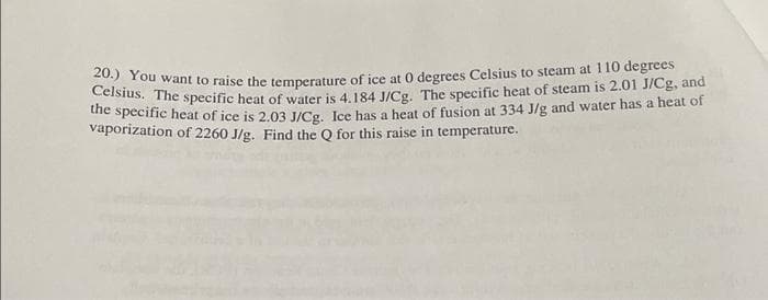 201) You want to raise the temperature of ice at 0 degrees Celsius to steam at 110 degrees
Celsius. The specific heat of water is 4.184 J/Cg. The specific heat of steam is 2.01 J/Cg, and
the specific heat of ice is 2.03 J/Cg. Ice has a heat of fusion at 334 J/g and water has a heat of
vaporization of 2260 J/g. Find the Q for this raise in temperature.