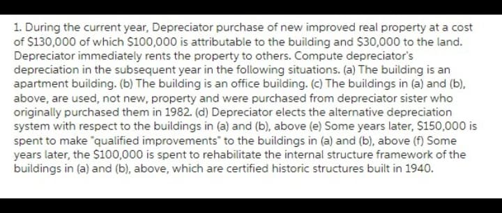 1. During the current year, Depreciator purchase of new improved real property at a cost
of $130,000 of which $100,000 is attributable to the building and $30,000 to the land.
Depreciator immediately rents the property to others. Compute depreciator's
depreciation in the subsequent year in the following situations. (a) The building is an
apartment building. (b) The building is an office building. (c) The buildings in (a) and (b),
above, are used, not new, property and were purchased from depreciator sister who
originally purchased them in 1982. (d) Depreciator elects the alternative depreciation
system with respect to the buildings in (a) and (b), above (e) Some years later, $150,000 is
spent to make "qualified improvements to the buildings in (a) and (b), above (f) Some
years later, the $100,000 is spent to rehabilitate the internal structure framework of the
buildings in (a) and (b), above, which are certified historic structures built in 1940.