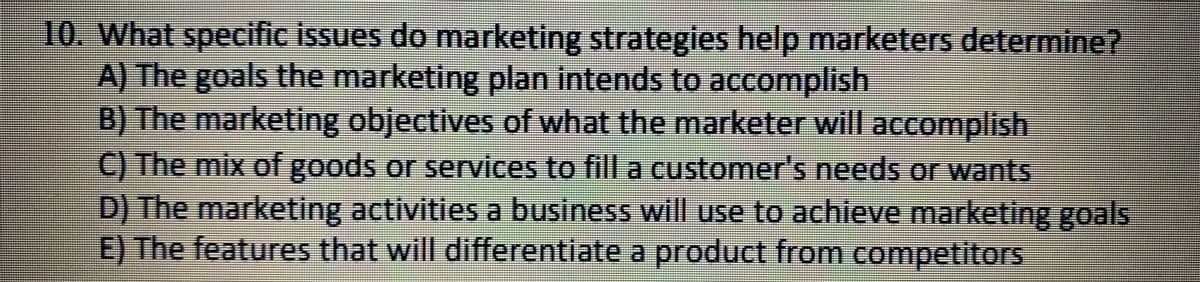 10. What specific issues do marketing strategies help marketers determine?
A) The goals the marketing plan intends to accomplish
B) The marketing objectives of what the marketer will accomplish
C) The mix of goods or services to fill a customer's needs or wants
D) The marketing activities a business will use to achieve marketing goals
E) The features that will differentiate a product from competitors
