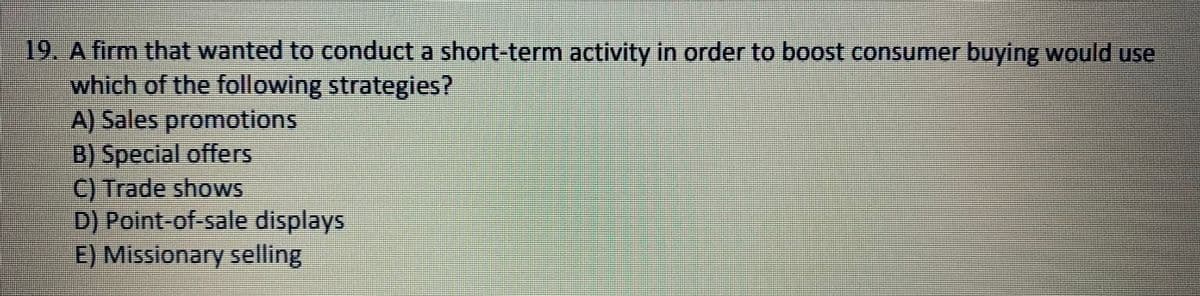 19. A firm that wanted to conduct a short-term activity in order to boost consumer buying would use
which of the following strategies?
A) Sales promotions
B) Special offers
C) Trade shows
D) Point-of-sale displays
E) Missionary selling
