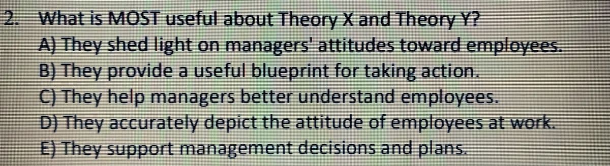 2. What is MOST useful about Theory X and Theory Y?
A) They shed light on managers' attitudes toward employees.
B) They provide a useful blueprint for taking action.
C) They help managers better understand employees.
D) They accurately depict the attitude of employees at work.
E) They support management decisions and plans.
