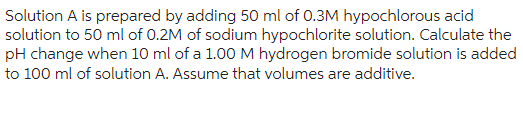 Solution A is prepared by adding 50 ml of 0.3M hypochlorous acid
solution to 50 ml of 0.2M of sodium hypochlorite solution. Calculate the
pH change when 10 ml of a 1.00 M hydrogen bromide solution is added
to 100 ml of solution A. Assume that volumes are additive.