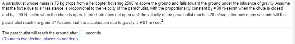 A parachutist whose mass is 75 kg drops from a helicopter hovering 2500 m above the ground and falls toward the ground under the influence of gravity. Assume
that the force due to air resistance is proportional to the velocity of the parachutist, with the proportionality constant b₁ = 30 N-sec/m when the chute is closed
and b₂ = 90 N-sec/m when the chute is open. If the chute does not open until the velocity of the parachutist reaches 20 m/sec, after how many seconds will the
parachutist reach the ground? Assume that the acceleration due to gravity is 9.81 m/sec².
seconds.
The parachutist will reach the ground after
(Round to two decimal places as needed.)