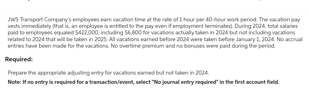 JWS Transport Company's employees earn vacation time at the rate of 1 hour per 40-hour work period. The vacation pay
vests immediately (that is, an employee is entitled to the pay even if employment terminates). During 2024, total salaries
paid to employees equaled $422,000, including $6,800 for vacations actually taken in 2024 but not including vacations
related to 2024 that will be taken in 2025. All vacations earned before 2024 were taken before January 1, 2024. No accrual
entries have been made for the vacations. No overtime premium and no bonuses were paid during the period.
Required:
Prepare the appropriate adjusting entry for vacations earned but not taken in 2024.
Note: If no entry is required for a transaction/event, select "No journal entry required" in the first account field.