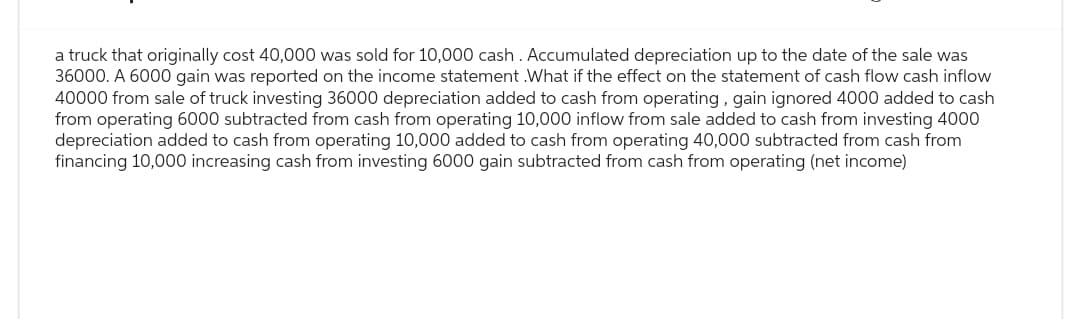 a truck that originally cost 40,000 was sold for 10,000 cash. Accumulated depreciation up to the date of the sale was
36000. A 6000 gain was reported on the income statement.What if the effect on the statement of cash flow cash inflow
40000 from sale of truck investing 36000 depreciation added to cash from operating, gain ignored 4000 added to cash
from operating 6000 subtracted from cash from operating 10,000 inflow from sale added to cash from investing 4000
depreciation added to cash from operating 10,000 added to cash from operating 40,000 subtracted from cash from
financing 10,000 increasing cash from investing 6000 gain subtracted from cash from operating (net income)