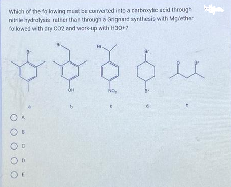 Which of the following must be converted into a carboxylic acid through
nitrile hydrolysis rather than through a Grignard synthesis with Mg/ether
followed with dry CO2 and work-up with H30+?
O A
OB
O C
OD
OE
Br
Br.
OH
b
Br-
NO₂
C
Br.
Br
d
e
Br