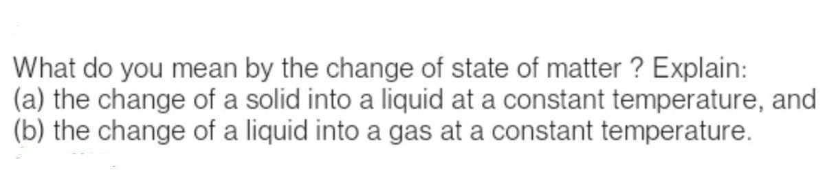 What do you mean by the change of state of matter? Explain:
(a) the change of a solid into a liquid at a constant temperature, and
(b) the change of a liquid into a gas at a constant temperature.