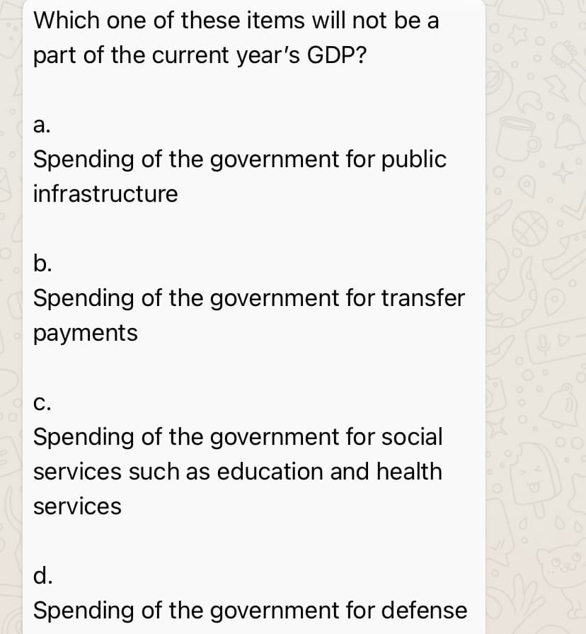 Which one of these items will not be a
part of the current year's GDP?
а.
Spending of the government for public
infrastructure
b.
Spending of the government for transfer
payments
O C.
Spending of the government for social
services such as education and health
services
d.
Spending of the government for defense
00
Do
