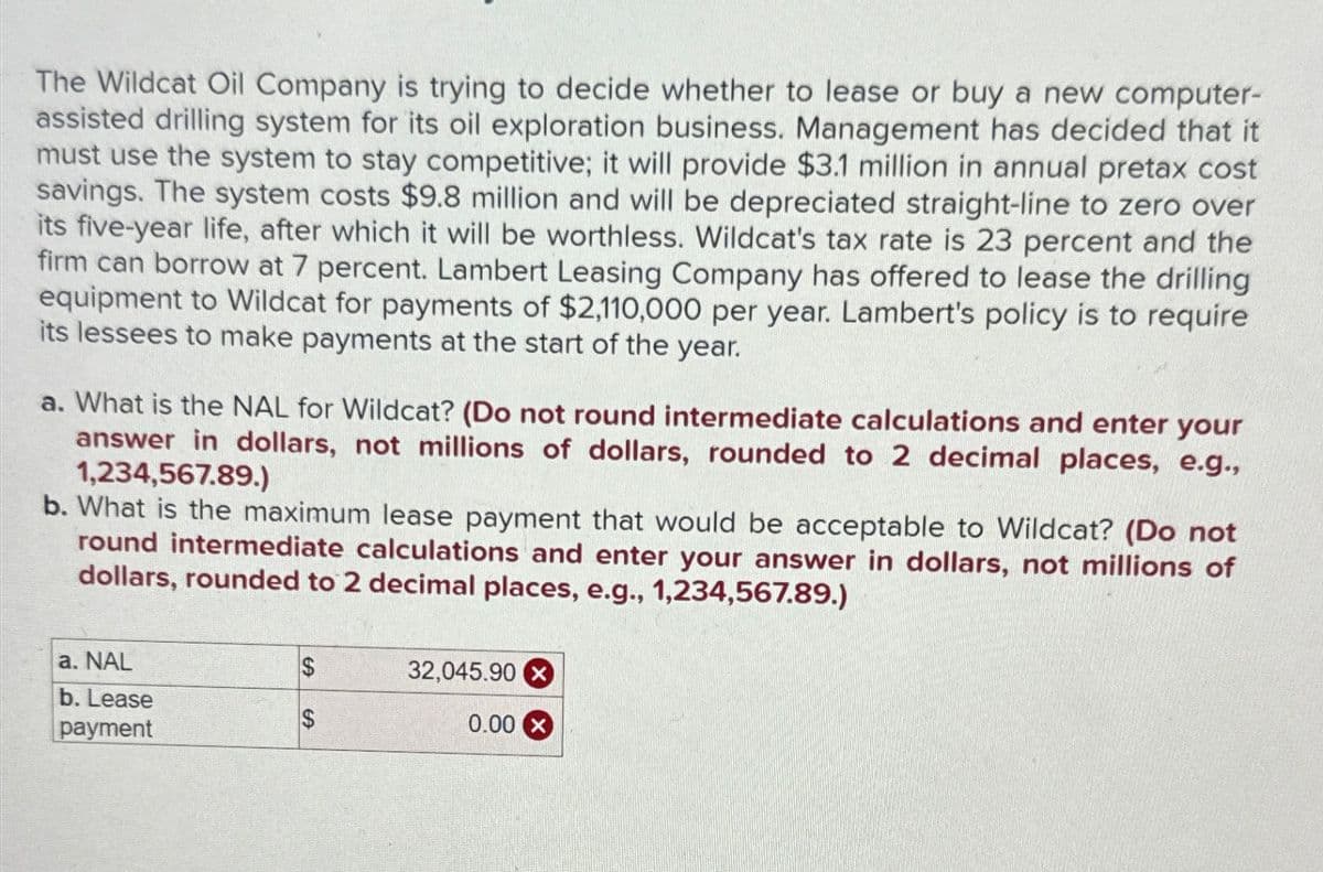 The Wildcat Oil Company is trying to decide whether to lease or buy a new computer-
assisted drilling system for its oil exploration business. Management has decided that it
must use the system to stay competitive; it will provide $3.1 million in annual pretax cost
savings. The system costs $9.8 million and will be depreciated straight-line to zero over
its five-year life, after which it will be worthless. Wildcat's tax rate is 23 percent and the
firm can borrow at 7 percent. Lambert Leasing Company has offered to lease the drilling
equipment to Wildcat for payments of $2,110,000 per year. Lambert's policy is to require
its lessees to make payments at the start of the year.
a. What is the NAL for Wildcat? (Do not round intermediate calculations and enter your
answer in dollars, not millions of dollars, rounded to 2 decimal places, e.g.,
1,234,567.89.)
b. What is the maximum lease payment that would be acceptable to Wildcat? (Do not
round intermediate calculations and enter your answer in dollars, not millions of
dollars, rounded to 2 decimal places, e.g., 1,234,567.89.)
a. NAL
$
32,045.90
b. Lease
$
payment
0.00 X