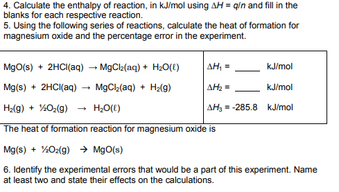 4. Calculate the enthalpy of reaction, in kJ/mol using AH = q/n and fill in the
blanks for each respective reaction.
5. Using the following series of reactions, calculate the heat of formation for
magnesium oxide and the percentage error in the experiment.
AH₁ =
ΔΗ2 =
AH3=
kJ/mol
MgO(s) + 2HCl(aq)
→ MgCl₂(aq) + H₂O(l)
Mg(s) + 2HCl(aq)
MgCl₂(aq) + H₂(g)
H₂(g) + ¹/2O₂(g)
H₂O(l)
The heat of formation reaction for magnesium oxide is
Mg(s) + 1/2O2(g) → MgO(s)
6. Identify the experimental errors that would be a part of this experiment. Name
at least two and state their effects on the calculations.
kJ/mol
= -285.8 kJ/mol