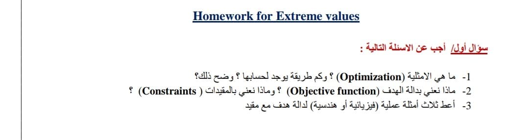 Homework for Extreme values
سؤال أول أجب عن الأسئلة التالية :
1- ما هي الأمثلية )Optimization) ؟ وكم طريقة يوجد لحسابها ؟ وضح ذلك؟
2- ماذا نعني بدالة الهدف Objective( )function؟ وماذا نعني بالمقیدات ) Constraints( ؟
3- أعط ثلاث أمثلة عملية )فيزيائية أو هندسية( لدالة هدف مع مقيد
