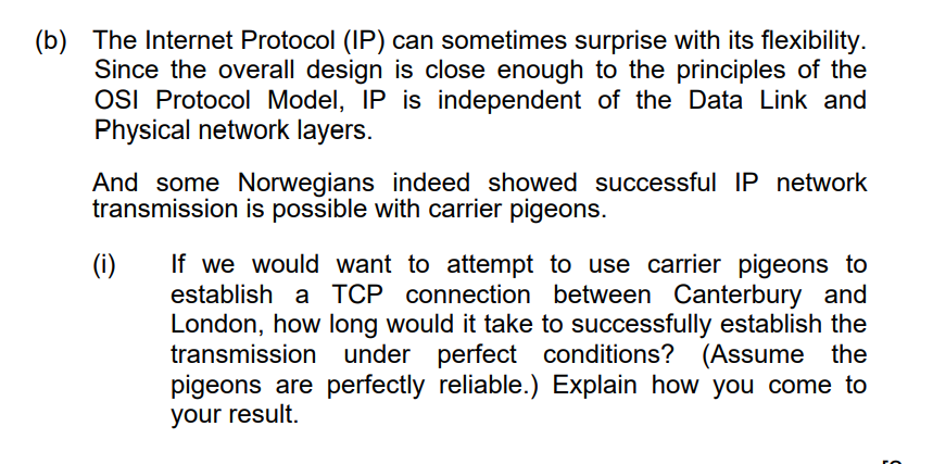 (b) The Internet Protocol (IP) can sometimes surprise with its flexibility.
Since the overall design is close enough to the principles of the
OSI Protocol Model, IP is independent of the Data Link and
Physical network layers.
And some Norwegians indeed showed successful IP network
transmission is possible with carrier pigeons.
If we would want to attempt to use carrier pigeons to
establish a TCP connection between Canterbury and
London, how long would it take to successfully establish the
transmission under perfect conditions? (Assume the
pigeons are perfectly reliable.) Explain how you come to
your result.
(1)
