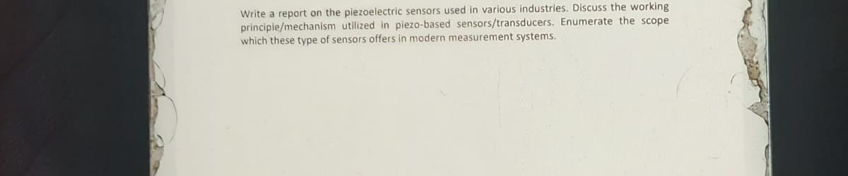 Write a report on the piezoelectric sensors used in various industries. Discuss the working
principle/mechanism utilized in piezo-based sensors/transducers. Enumerate the scope
which these type of sensors offers in modern measurement systems.

