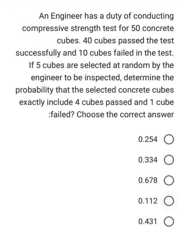 An Engineer has a duty of conducting
compressive strength test for 50 concrete
cubes. 40 cubes passed the test
successfully and 10 cubes failed in the test.
If 5 cubes are selected at random by the
engineer to be inspected, determine the
probability that the selected concrete cubes
exactly include 4 cubes passed and 1 cube
:failed? Choose the correct answer
0.254 O
0.334 O
0.678 O
0.112 O
0.431 O
