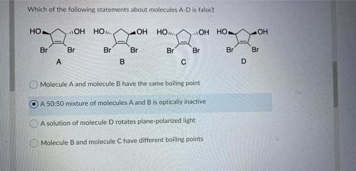 Which of the following statements about molecules A-D is false?
OH HO.
HO
Br
HO
HO..
OH HO
Br
Br
Br
Br
Br
Br
Br
A
D.
Molecule A and molecule B have the same boiling point
A 50:50 mixture of molecules A and B is optically inactive
OA solution of molecule D rotates plane-polarized light
Molecule B and molecule C have different boiling points
