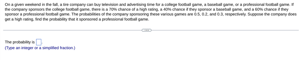 On a given weekend in the fall, a tire company can buy television and advertising time for a college football game, a baseball game, or a professional football game. If
the company sponsors the college football game, there is a 70% chance of a high rating, a 40% chance if they sponsor a baseball game, and a 60% chance if they
sponsor a professional football game. The probabilities of the company sponsoring these various games are 0.5, 0.2, and 0.3, respectively. Suppose the company does
get a high rating, find the probability that it sponsored a professional football game.
The probability is:
(Type an integer or a simplified fraction.)
