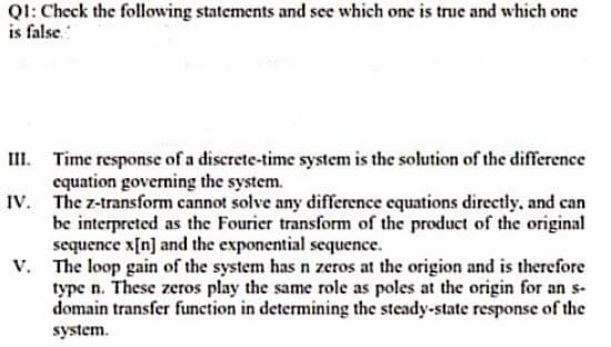 QI: Check the following statements and see which one is true and which one
is false.
III. Time response of a discrete-time system is the solution of the difference
equation governing the system.
IV. The z-transform cannot solve any difference equations directly, and can
be interpreted as the Fourier transform of the product of the original
sequence x[n] and the exponential sequence.
V. The loop gain of the system has n zeros at the origion and is therefore
type n. These zeros play the same role as poles at the origin for an s-
domain transfer function in determining the steady-state response of the
system.

