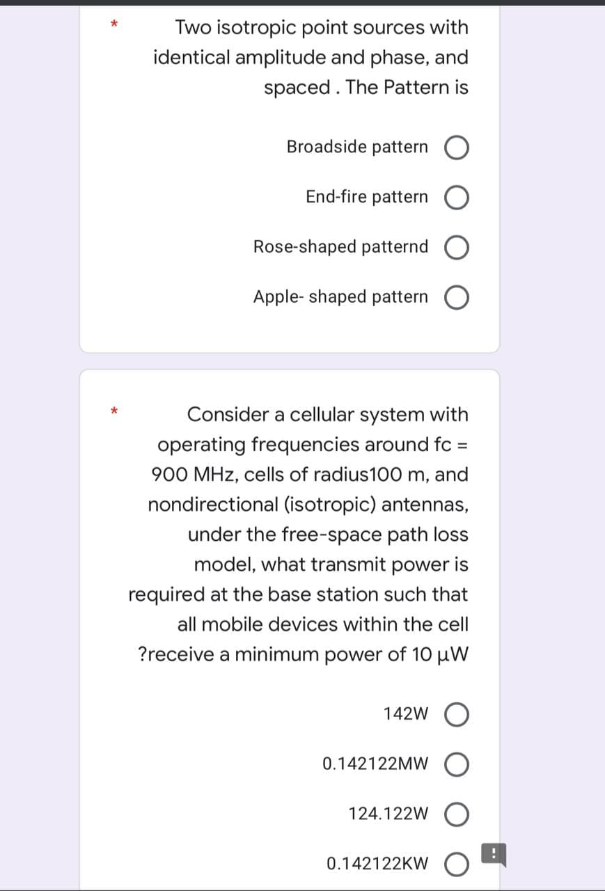 Two isotropic point sources with
identical amplitude and phase, and
spaced. The Pattern is
Broadside pattern O
End-fire pattern
Rose-shaped patternd O
Apple- shaped pattern
Consider a cellular system with
operating frequencies around fc
%3D
900 MHz, cells of radius100 m, and
nondirectional (isotropic) antennas,
under the free-space path loss
model, what transmit power is
required at the base station such that
all mobile devices within the cell
?receive a minimum power of 10 µW
142W
0.142122MW
124.122W
0.142122KW
