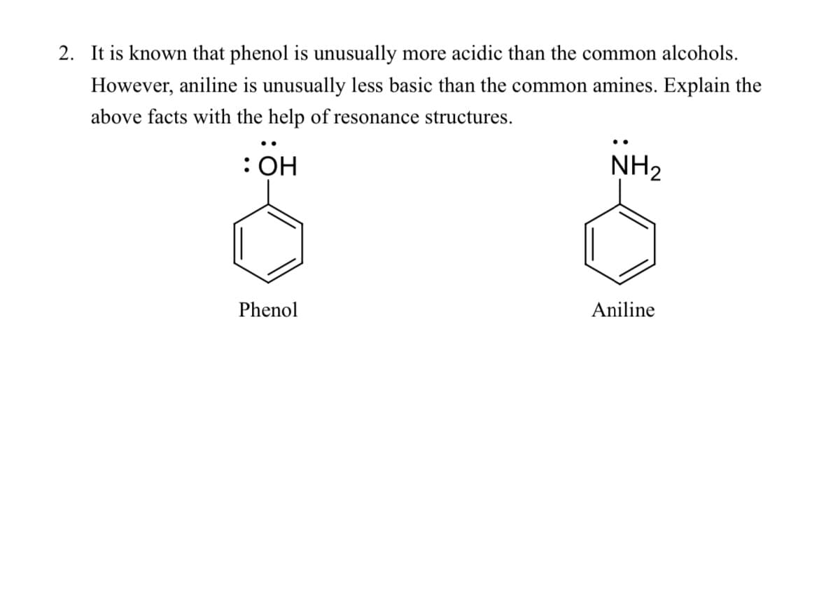 2. It is known that phenol is unusually more acidic than the common alcohols.
However, aniline is unusually less basic than the common amines. Explain the
above facts with the help of resonance structures.
: OH
NH2
Phenol
Aniline
