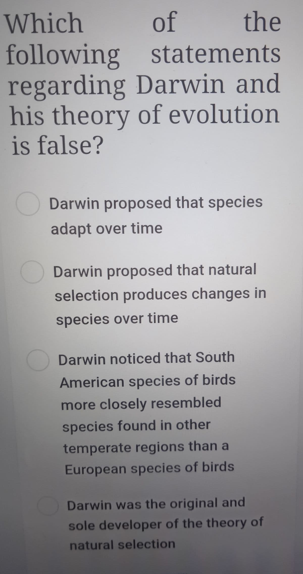 Which
of
the
following statements
regarding Darwin and
his theory of evolution
is false?
Darwin proposed that species
adapt over time
Darwin proposed that natural
selection produces changes in
species over time
Darwin noticed that South
American species of birds
more closely resembled
species found in other
temperate regions than a
European species of birds
Darwin was the original and
sole developer of the theory of
natural selection