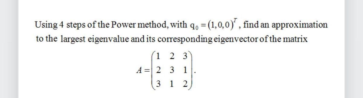Using 4 steps of the Power method, with q₁ = (1,0,0), find an approximation
90
to the largest eigenvalue and its corresponding eigenvector of the matrix
1
A 2
2 3
3 1
312