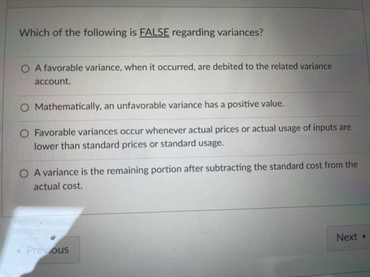 Which of the following is FALSE regarding variances?
O A favorable variance, when it occurred, are debited to the related variance
account.
O Mathematically, an unfavorable variance has a positive value.
O Favorable variances occur whenever actual prices or actual usage of inputs are
lower than standard prices or standard usage.
O A variance is the remaining portion after subtracting the standard cost from the
actual cost.
Next
Previous
