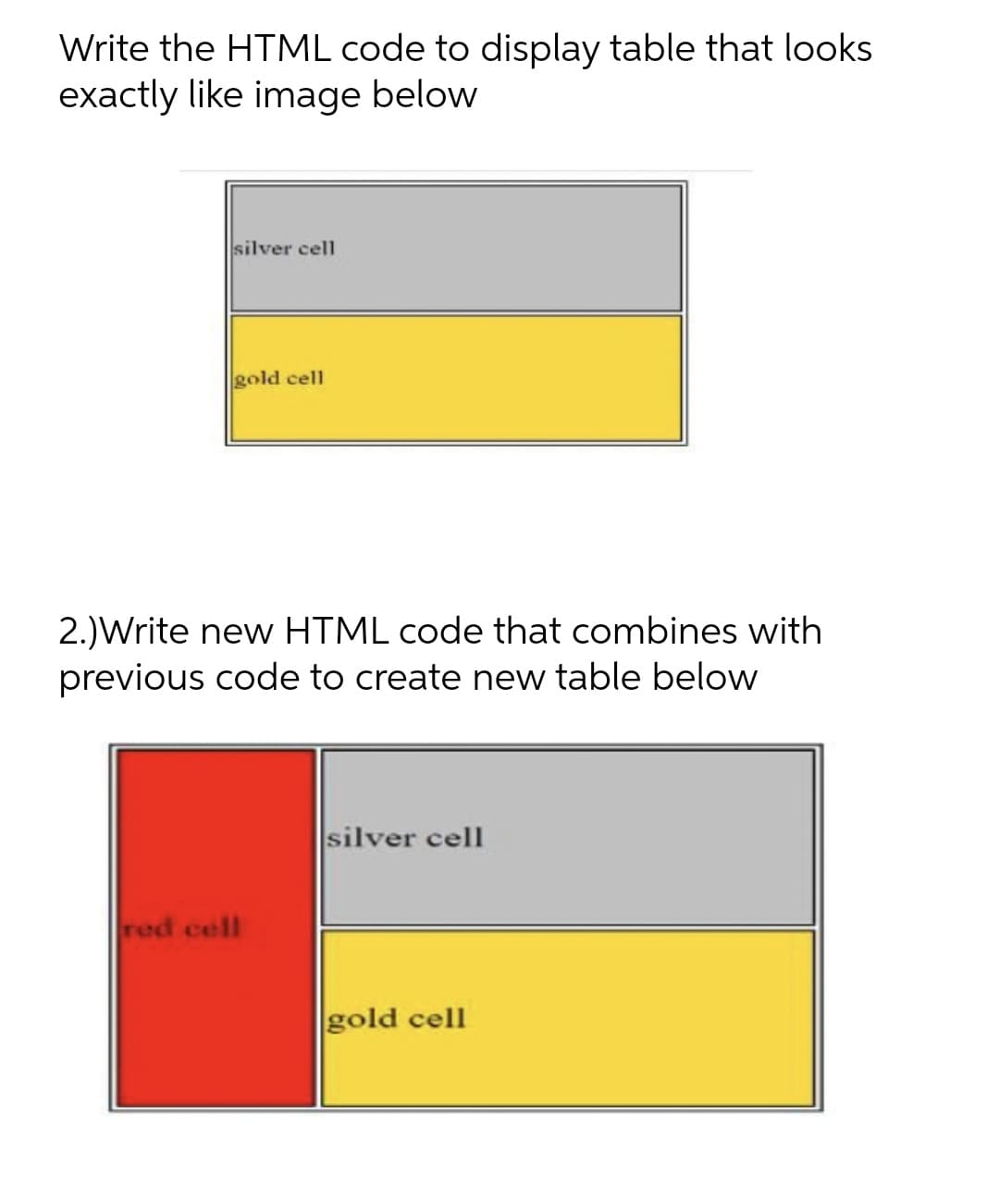 Write the HTML code to display table that looks
exactly like image below
silver cell
gold cell
2.)Write new HTML code that combines with
previous code to create new table below
silver cell
red cell
gold cell
