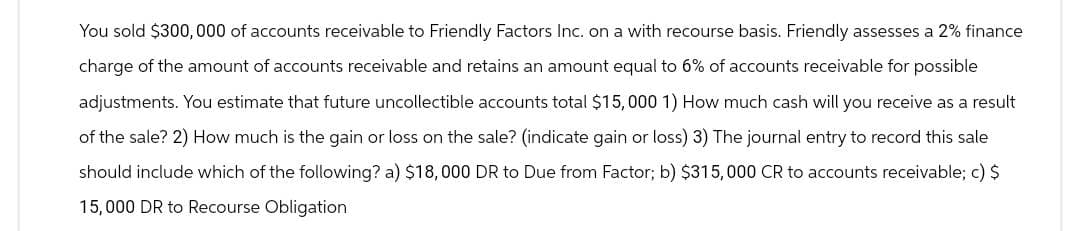 You sold $300,000 of accounts receivable to Friendly Factors Inc. on a with recourse basis. Friendly assesses a 2% finance
charge of the amount of accounts receivable and retains an amount equal to 6% of accounts receivable for possible
adjustments. You estimate that future uncollectible accounts total $15,000 1) How much cash will you receive as a result
of the sale? 2) How much is the gain or loss on the sale? (indicate gain or loss) 3) The journal entry to record this sale
should include which of the following? a) $18,000 DR to Due from Factor; b) $315,000 CR to accounts receivable; c) $
15,000 DR to Recourse Obligation