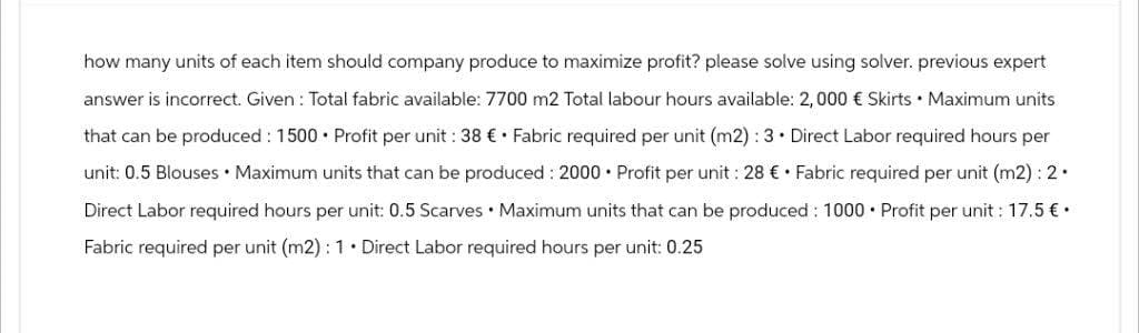 how many units of each item should company produce to maximize profit? please solve using solver. previous expert
answer is incorrect. Given: Total fabric available: 7700 m2 Total labour hours available: 2, 000 € Skirts Maximum units
that can be produced: 1500 Profit per unit: 38 €. Fabric required per unit (m2): 3. Direct Labor required hours per
unit: 0.5 Blouses Maximum units that can be produced: 2000 Profit per unit: 28 € Fabric required per unit (m2): 2.
Direct Labor required hours per unit: 0.5 Scarves Maximum units that can be produced: 1000 Profit per unit: 17.5 €.
Fabric required per unit (m2): 1. Direct Labor required hours per unit: 0.25