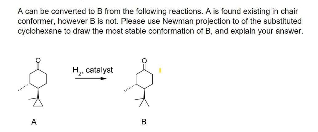 A can be converted to B from the following reactions. A is found existing in chair
conformer, however B is not. Please use Newman projection to of the substituted
cyclohexane to draw the most stable conformation of B, and explain your answer.
H,, catalyst
A
