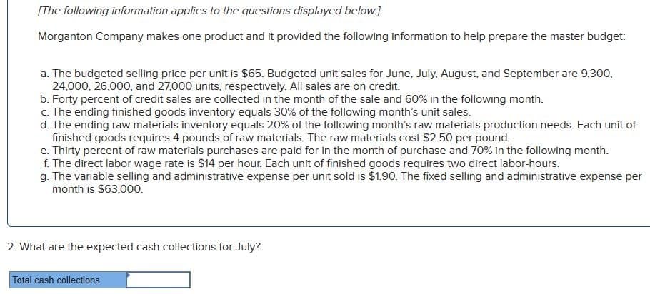 [The following information applies to the questions displayed below.]
Morganton Company makes one product and it provided the following information to help prepare the master budget:
a. The budgeted selling price per unit is $65. Budgeted unit sales for June, July, August, and September are 9,300,
24,000, 26,000, and 27,000 units, respectively. All sales are on credit.
b. Forty percent of credit sales are collected in the month of the sale and 60% in the following month.
c. The ending finished goods inventory equals 30% of the following month's unit sales.
d. The ending raw materials inventory equals 20% of the following month's raw materials production needs. Each unit of
finished goods requires 4 pounds of raw materials. The raw materials cost $2.50 per pound.
e. Thirty percent of raw materials purchases are paid for in the month of purchase and 70% in the following month.
f. The direct labor wage rate is $14 per hour. Each unit of finished goods requires two direct labor-hours.
g. The variable selling and administrative expense per unit sold is $1.90. The fixed selling and administrative expense per
month is $63,000.
2. What are the expected cash collections for July?
Total cash collections