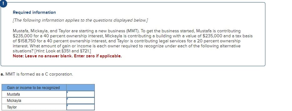 !
Required information
[The following information applies to the questions displayed below.]
Mustafa, Mickayla, and Taylor are starting a new business (MMT). To get the business started, Mustafa is contributing
$235,000 for a 40 percent ownership interest, Mickayla is contributing a building with a value of $235,000 and a tax basis
of $158,750 for a 40 percent ownership interest, and Taylor is contributing legal services for a 20 percent ownership
interest. What amount of gain or income is each owner required to recognize under each of the following alternative
situations? [Hint. Look at $351 and §721.]
Note: Leave no answer blank. Enter zero if applicable.
a. MMT is formed as a C corporation.
Gain or income to be recognized
Mustafa
Mickayla
Taylor