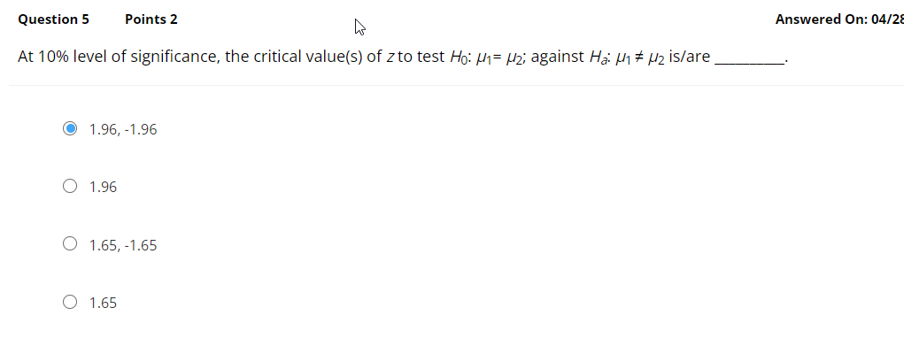 Question 5
Points 2
Answered On: 04/28
At 10% level of significance, the critical value(s) of z to test Ho: 1= H2; against Hại Ph# µz is/are
1.96, -1.96
O 1.96
O 1.65, -1.65
O 1.65
