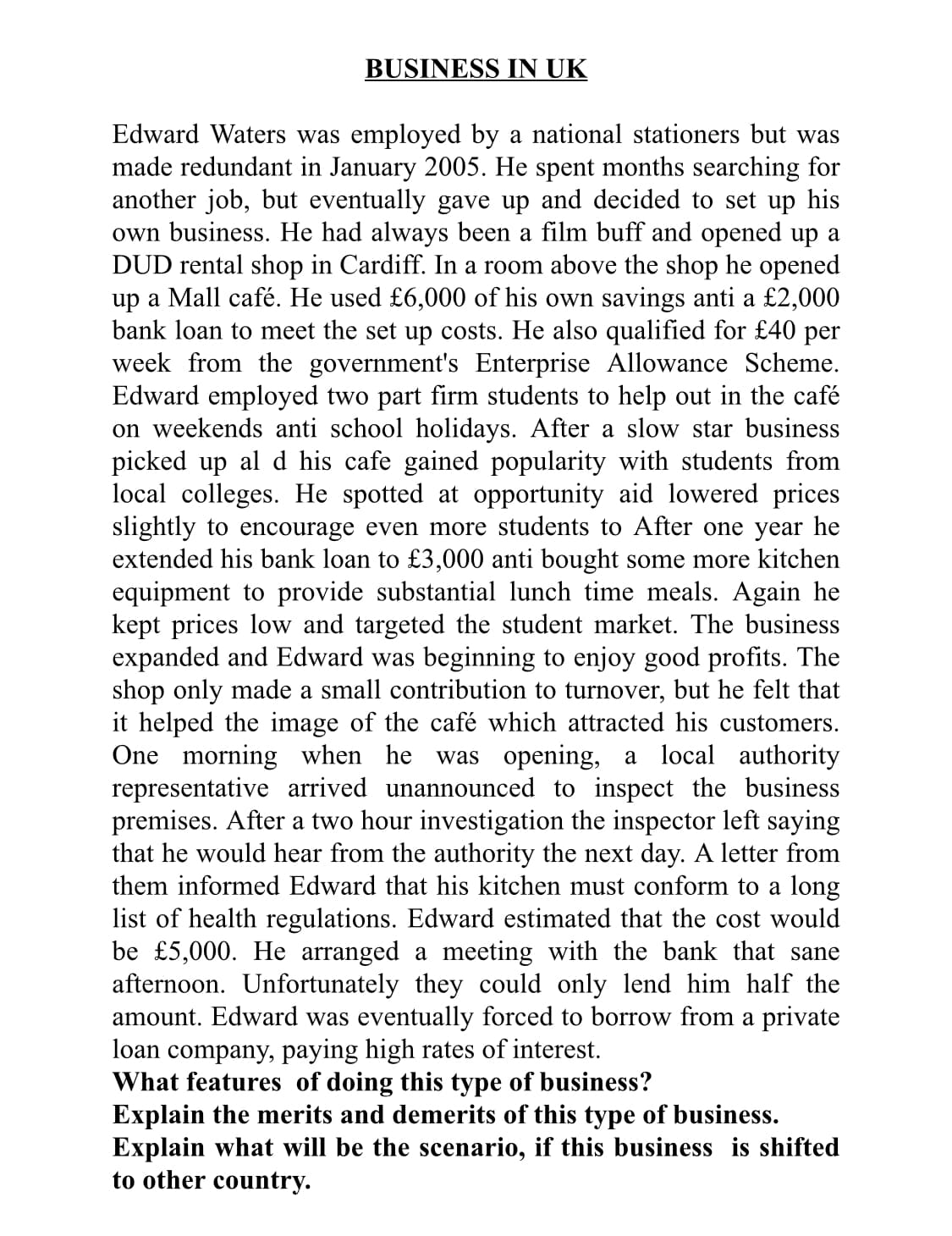 BUSINESS IN UK
Edward Waters was employed by a national stationers but was
made redundant in January 2005. He spent months searching for
another job, but eventually gave up and decided to set up his
own business. He had always been a film buff and opened up a
DUD rental shop in Cardiff. In a room above the shop he opened
up a Mall café. He used £6,000 of his own savings anti a £2,000
bank loan to meet the set up costs. He also qualified for £40 per
week from the government's Enterprise Allowance Scheme.
Edward employed two part firm students to help out in the café
on weekends anti school holidays. After a slow star business
picked up al d his cafe gained popularity with students from
local colleges. He spotted at opportunity aid lowered prices
slightly to encourage even more students to After one year he
extended his bank loan to £3,000 anti bought some more kitchen
equipment to provide substantial lunch time meals. Again he
kept prices low and targeted the student market. The business
expanded and Edward was beginning to enjoy good profits. The
shop only made a small contribution to turnover, but he felt that
it helped the image of the café which attracted his customers.
One morning when he was opening, a local authority
representative arrived unannounced to inspect the business
premises. After a two hour investigation the inspector left saying
that he would hear from the authority the next day. A letter from
them informed Edward that his kitchen must conform to a long
list of health regulations. Edward estimated that the cost would
be £5,000. He arranged a meeting with the bank that sane
afternoon. Unfortunately they could only lend him half the
amount. Edward was eventually forced to borrow from a private
loan company, paying high rates of interest.
What features of doing this type of business?
Explain the merits and demerits of this type of business.
Explain what will be the scenario, if this business is shifted
to other country.