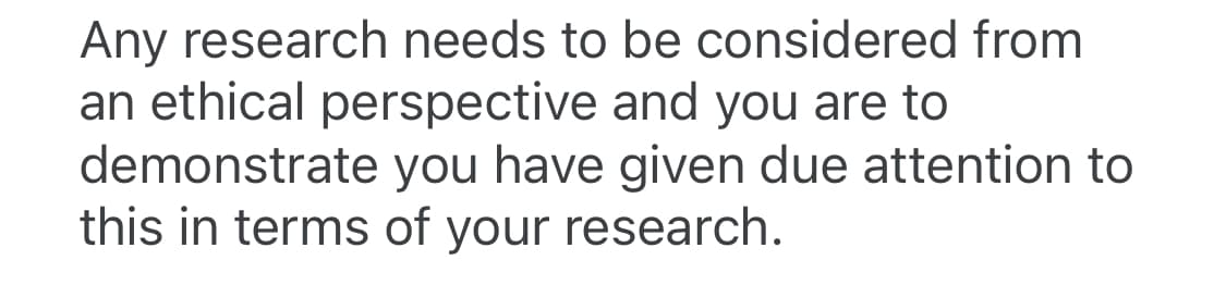 Any research needs to be considered from
an ethical perspective and you are to
demonstrate you have given due attention to
this in terms of your research.
