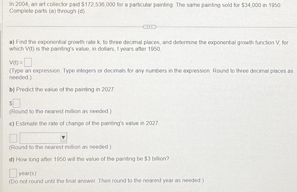 In 2004, an art collector paid $172,536,000 for a particular painting. The same painting sold for $34,000 in 1950
Complete parts (a) through (d)
a) Find the exponential growth rate k, to three decimal places, and determine the exponential growth function V, for
which V(t) is the painting's value, in dollars, t years after 1950.
V(t) =
(Type an expression. Type integers or decimals for any numbers in the expression. Round to three decimal places as
needed)
b) Predict the value of the painting in 2027
(Round to the nearest million as needed)
c) Estimate the rate of change of the painting's value in 2027
(Round to the nearest million as needed)
d) How long after 1950 will the value of the painting be $3 billion?
year(s)
(Do not round until the final answer. Then round to the nearest year as needed)