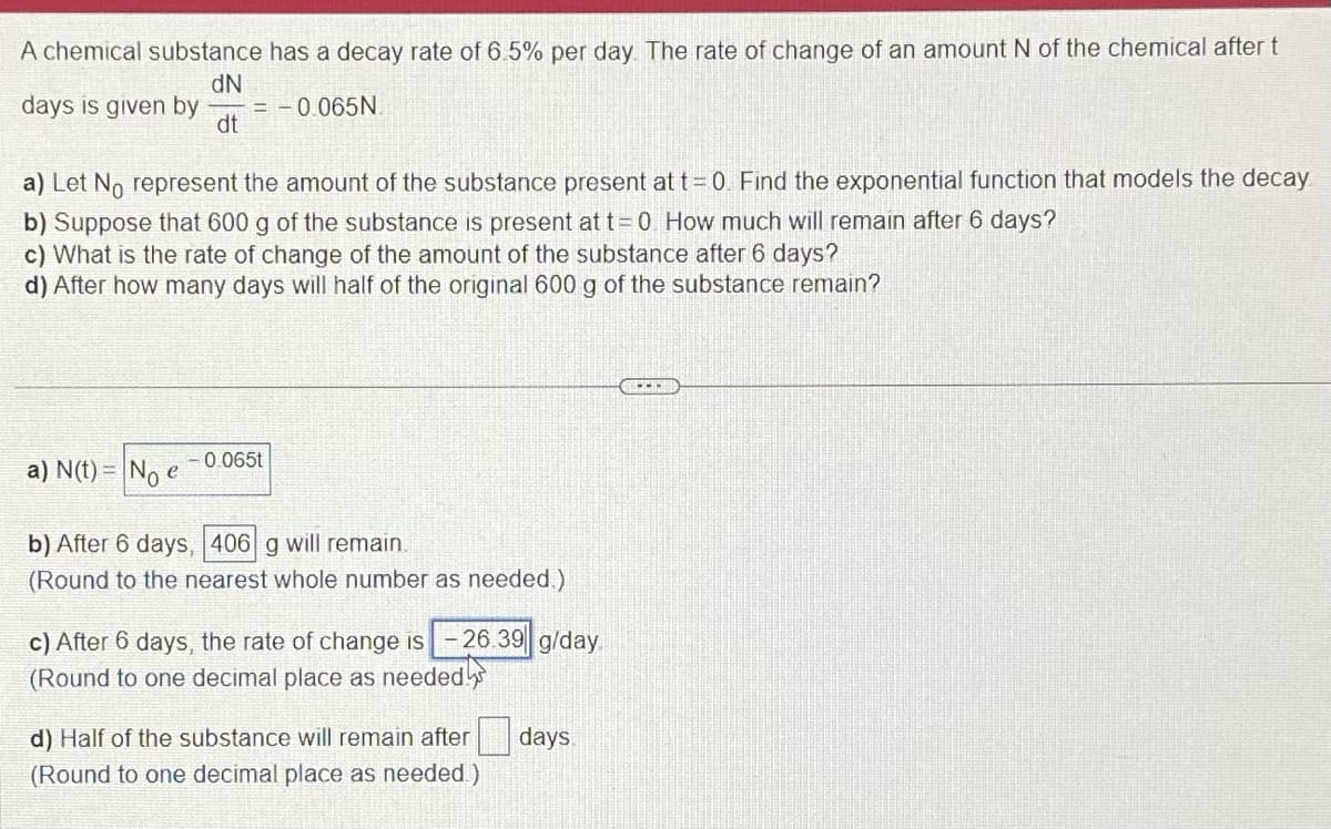 A chemical substance has a decay rate of 6.5% per day. The rate of change of an amount N of the chemical after t
dN
days is given by = -0.065N
dt
a) Let No represent the amount of the substance present at t = 0. Find the exponential function that models the decay
b) Suppose that 600 g of the substance is present at t= 0. How much will remain after 6 days?
c) What is the rate of change of the amount of the substance after 6 days?
d) After how many days will half of the original 600 g of the substance remain?
a) N(t) = No e
-0.065t
b) After 6 days, 406 g will remain.
(Round to the nearest whole number as needed.)
-26.39 g/day.
c) After 6 days, the rate of change is
(Round to one decimal place as needed
d) Half of the substance will remain after
(Round to one decimal place as needed.)
days
