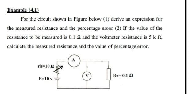 Example (4.1)
For the circuit shown in Figure below (1) derive an expression for
the measured resistance and the percentage eroor (2) If the value of the
resistance to be measured is 0.1 2 and the voltmeter resistance is 5 k N,
calculate the measured resistance and the value of percentage error.
rh=10 2
Rx= 0.1 N
E=10 v
