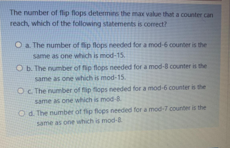 The number of flip flops determins the max value that a counter can
reach, which of the following statements is correct?
O a. The number of flip flops needed for a mod-6 counter is the
same as one which is mod-15.
O b. The number of flip flops needed for a mod-8 counter is the
same as one which is mod-15.
O c. The number of flip flops needed for a mod-6 counter is the
same as one which is mod-8.
O d. The number of flip flops needed for a mod-7 counter is the
same as one which is mod-8.
