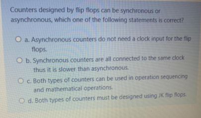 Counters designed by flip flops can be synchronous or
asynchronous, which one of the following statements is correct?
O a. Asynchronous counters do not need a clock input for the flip
flops.
O b. Synchronous counters are all connected to the same clock
thus it is slower than asynchronous.
O c. Both types of counters can be used in operation sequencing
and mathematical operations.
O d. Both types of counters must be designed using JK flip flops.
