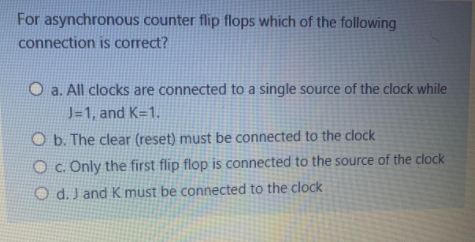 For asynchronous counter flip flops which of the following
connection is correct?
O a. All clocks are connected to a single source of the clock while
J=1, and K=1.
O b. The clear (reset) must be connected to the clock
O c. Only the first flip flop is connected to the source of the clock
O d. J and Kmust be connected to the clock
