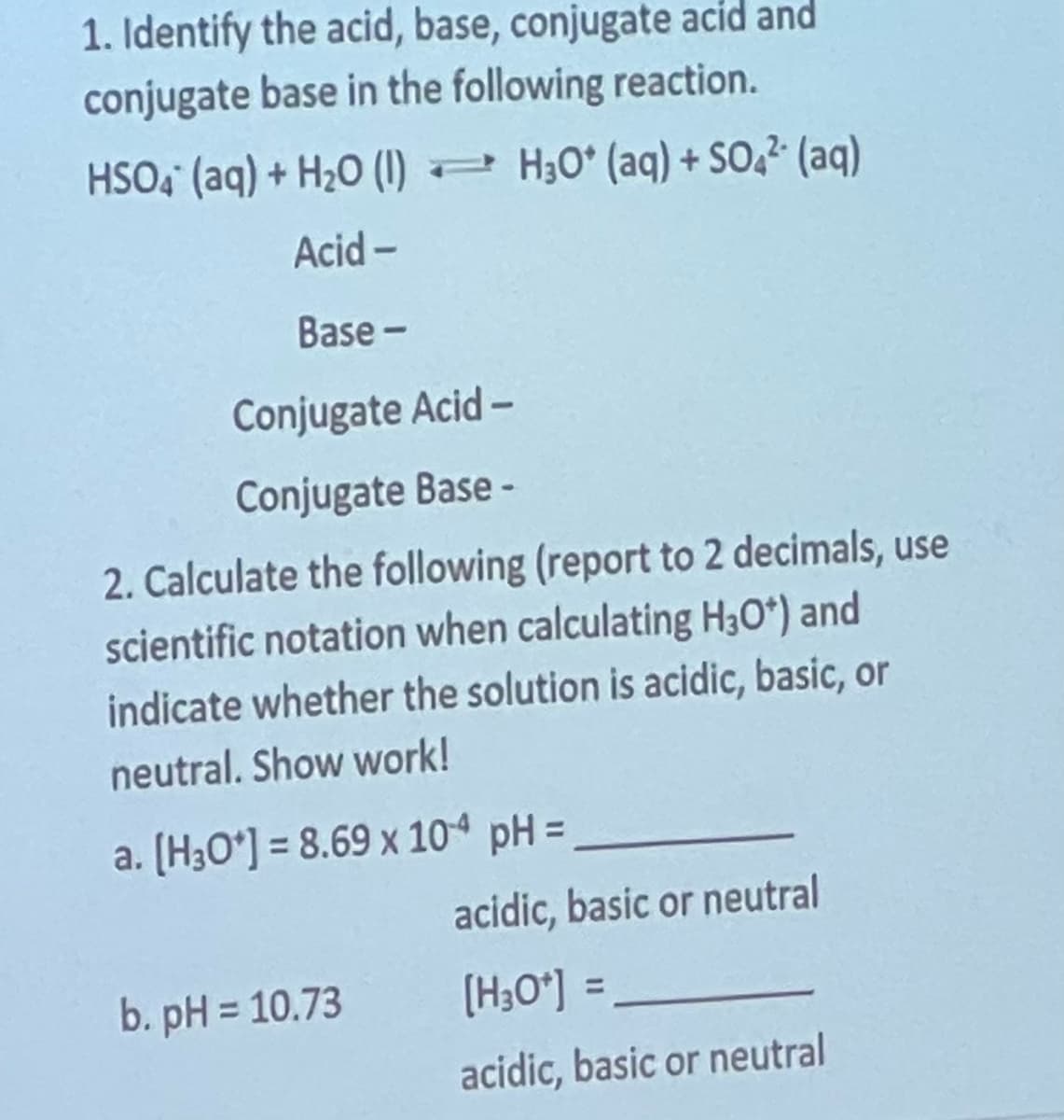 1. Identify the acid, base, conjugate acid and
conjugate base in the following reaction.
HSO4 (aq) + H₂O (1) H3O* (aq) + SO4² (aq)
Acid-
Base-
Conjugate Acid -
Conjugate Base -
2. Calculate the following (report to 2 decimals, use
scientific notation when calculating H30*) and
indicate whether the solution is acidic, basic, or
neutral. Show work!
a. [H3O*] = 8.69 x 104 pH =
b. pH = 10.73
acidic, basic or neutral
[H3O*] =
acidic, basic or neutral