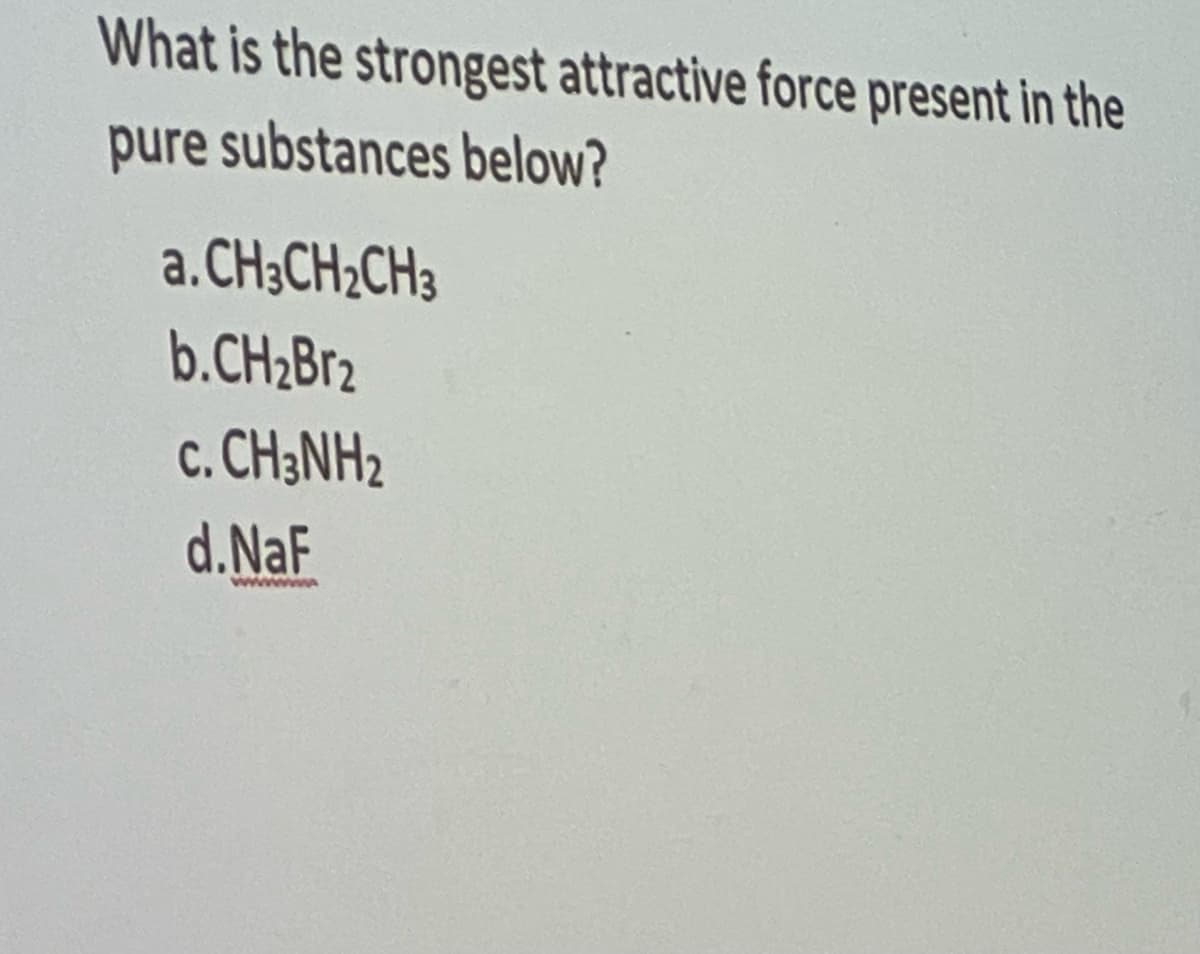 What is the strongest attractive force present in the
pure substances below?
a.CH3CH₂CH3
b.CH₂Br2
C. CH3NH2
d.NaF
wwwwwww
