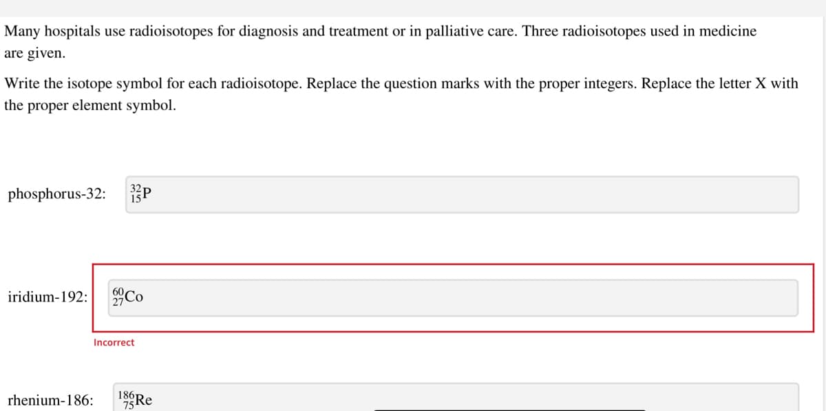 Many hospitals use radioisotopes for diagnosis and treatment or in palliative care. Three radioisotopes used in medicine
are given.
Write the isotope symbol for each radioisotope. Replace the question marks with the proper integers. Replace the letter X with
the proper element symbol.
phosphorus-32:
60
iridium-192: 27
Incorrect
rhenium-186:
18Re
75