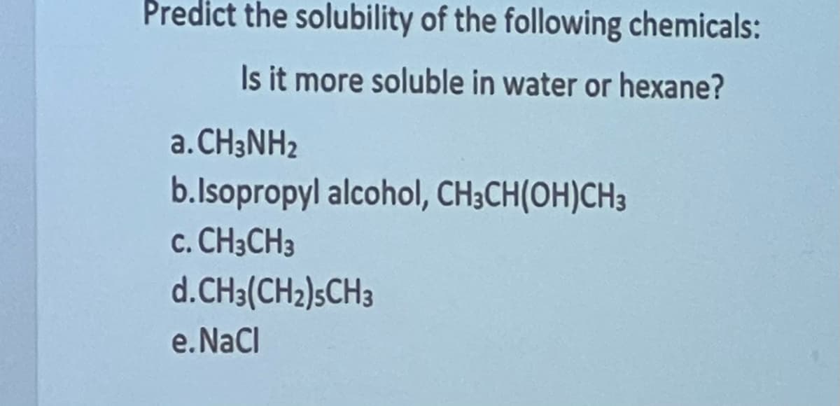 Predict the solubility of the following chemicals:
Is it more soluble in water or hexane?
a.CH3NH2
b.Isopropyl alcohol, CH3CH(OH)CH3
C. CH3CH3
d.CH3(CH₂)5CH3
e.NaCl
